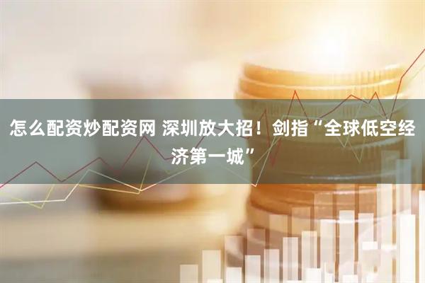 怎么配资炒配资网 深圳放大招！剑指“全球低空经济第一城”