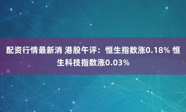 配资行情最新消 港股午评：恒生指数涨0.18% 恒生科技指数涨0.03%