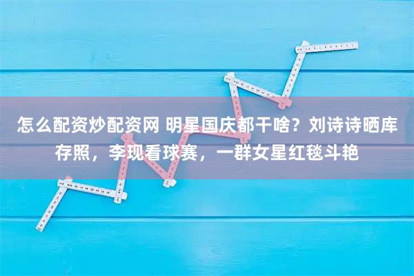 怎么配资炒配资网 明星国庆都干啥？刘诗诗晒库存照，李现看球赛，一群女星红毯斗艳