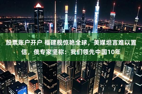 股票账户开户 福建舰惊艳全球，美媒坦言难以置信，俄专家坚称：我们领先中国10年