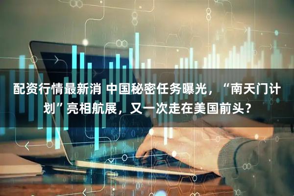配资行情最新消 中国秘密任务曝光，“南天门计划”亮相航展，又一次走在美国前头？