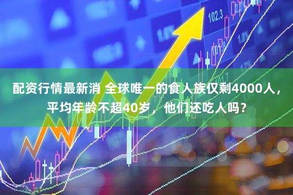 配资行情最新消 全球唯一的食人族仅剩4000人，平均年龄不超40岁，他们还吃人吗？