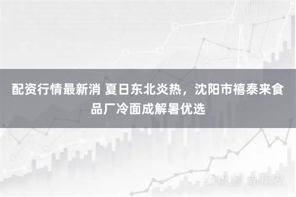 配资行情最新消 夏日东北炎热，沈阳市禧泰来食品厂冷面成解暑优选