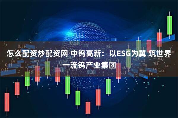 怎么配资炒配资网 中钨高新：以ESG为翼 筑世界一流钨产业集团