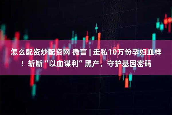 怎么配资炒配资网 微言 | 走私10万份孕妇血样！斩断“以血谋利”黑产，守护基因密码