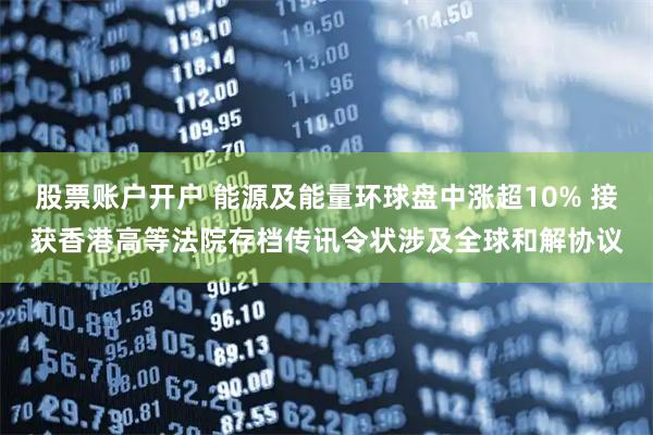 股票账户开户 能源及能量环球盘中涨超10% 接获香港高等法院存档传讯令状涉及全球和解协议