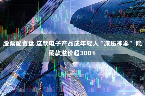 股票配资盘 这款电子产品成年轻人“减压神器” 隐藏款溢价超300%