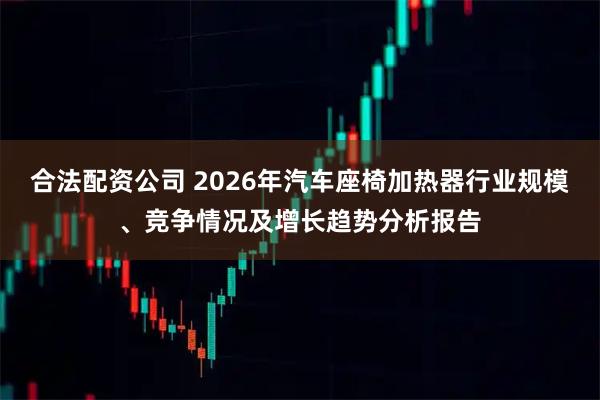 合法配资公司 2026年汽车座椅加热器行业规模、竞争情况及增长趋势分析报告