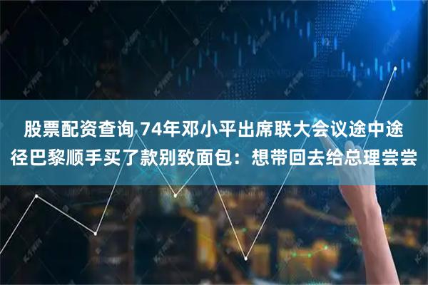 股票配资查询 74年邓小平出席联大会议途中途径巴黎顺手买了款别致面包：想带回去给总理尝尝