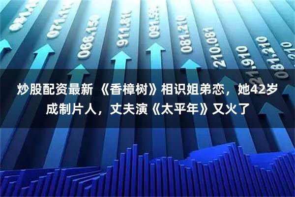 炒股配资最新 《香樟树》相识姐弟恋，她42岁成制片人，丈夫演《太平年》又火了
