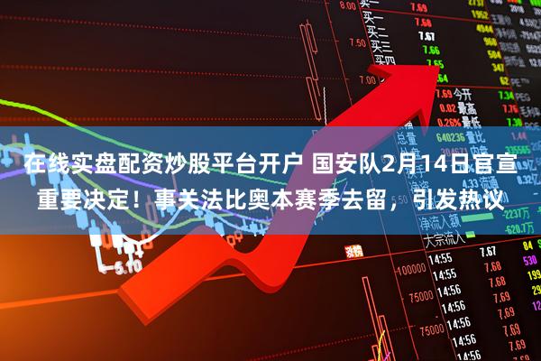 在线实盘配资炒股平台开户 国安队2月14日官宣重要决定！事关法比奥本赛季去留，引发热议