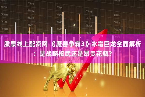 股票线上配资网 《魔兽争霸3》冰霜巨龙全面解析：是战略核武还是昂贵花瓶？