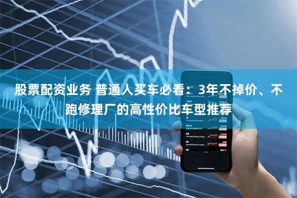 股票配资业务 普通人买车必看：3年不掉价、不跑修理厂的高性价比车型推荐
