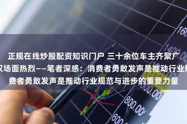 正规在线炒股配资知识门户 三十余位车主齐聚广州问题车展，现场维权场面热烈——笔者深感：消费者勇敢发声是推动行业规范与进步的重要力量