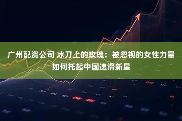 广州配资公司 冰刀上的玫瑰：被忽视的女性力量如何托起中国速滑新星