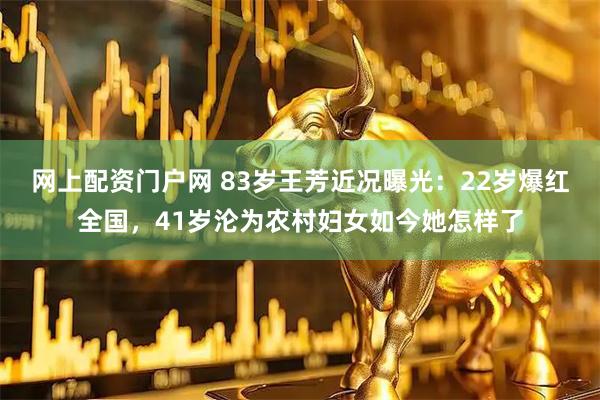 网上配资门户网 83岁王芳近况曝光：22岁爆红全国，41岁沦为农村妇女如今她怎样了