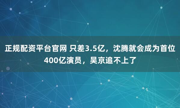 正规配资平台官网 只差3.5亿，沈腾就会成为首位400亿演员，吴京追不上了
