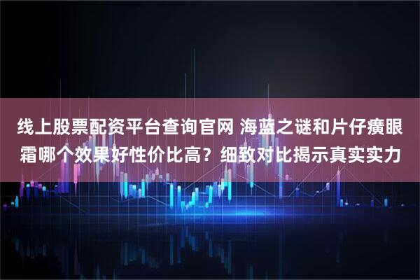 线上股票配资平台查询官网 海蓝之谜和片仔癀眼霜哪个效果好性价比高？细致对比揭示真实实力