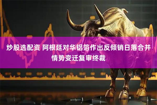 炒股选配资 阿根廷对华铝箔作出反倾销日落合并情势变迁复审终裁