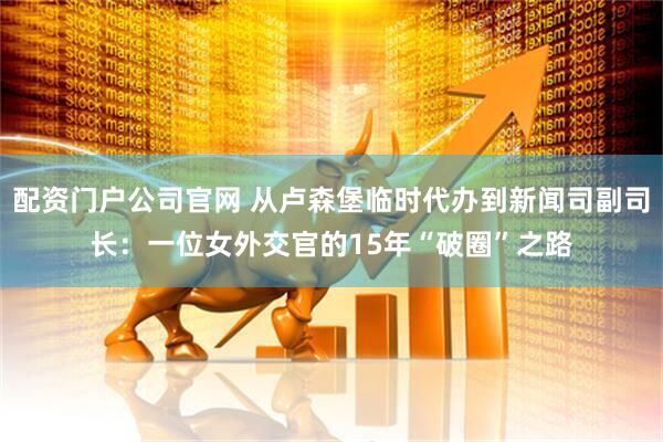配资门户公司官网 从卢森堡临时代办到新闻司副司长：一位女外交官的15年“破圈”之路