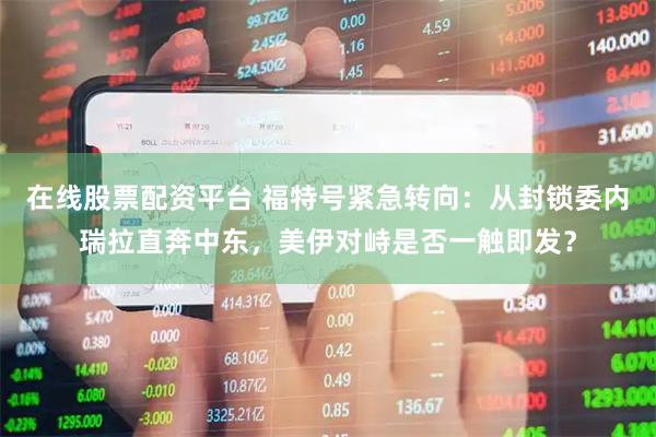在线股票配资平台 福特号紧急转向：从封锁委内瑞拉直奔中东，美伊对峙是否一触即发？