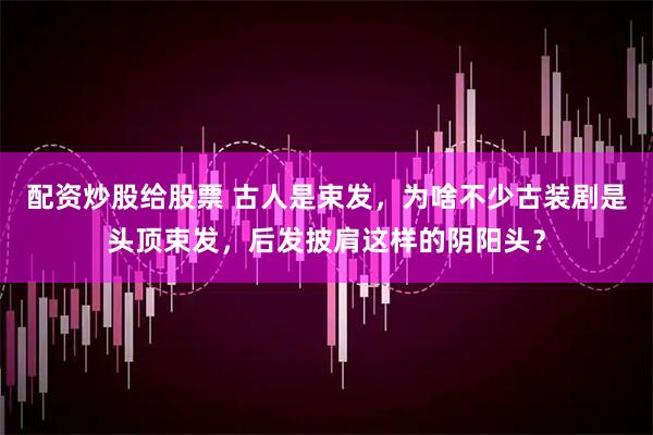 配资炒股给股票 古人是束发，为啥不少古装剧是头顶束发，后发披肩这样的阴阳头？