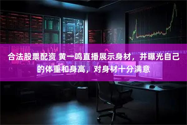 合法股票配资 黄一鸣直播展示身材，并曝光自己的体重和身高，对身材十分满意