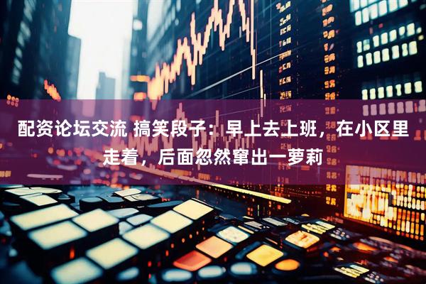 配资论坛交流 搞笑段子：早上去上班，在小区里走着，后面忽然窜出一萝莉