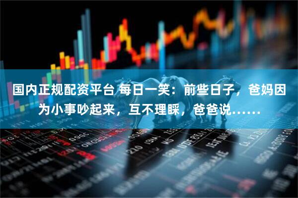 国内正规配资平台 每日一笑：前些日子，爸妈因为小事吵起来，互不理睬，爸爸说……