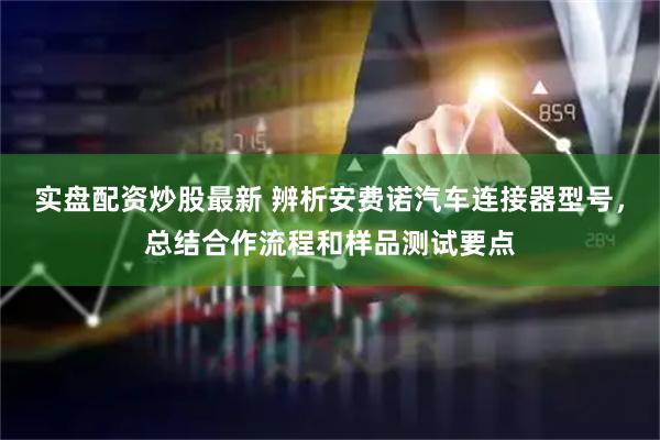 实盘配资炒股最新 辨析安费诺汽车连接器型号，总结合作流程和样品测试要点