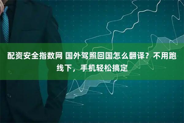 配资安全指数网 国外驾照回国怎么翻译？不用跑线下，手机轻松搞定