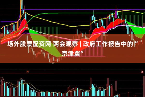 场外股票配资网 两会观察 | 政府工作报告中的“京津冀”
