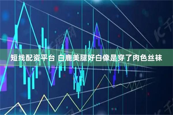 短线配资平台 白鹿美腿好白像是穿了肉色丝袜