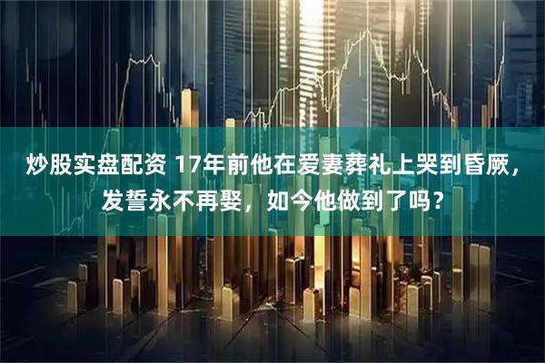炒股实盘配资 17年前他在爱妻葬礼上哭到昏厥，发誓永不再娶，如今他做到了吗？