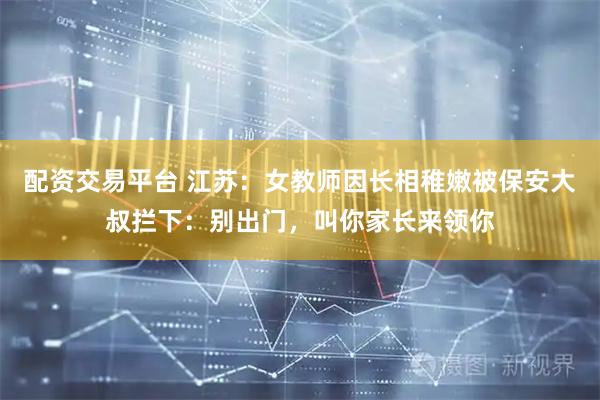 配资交易平台 江苏：女教师因长相稚嫩被保安大叔拦下：别出门，叫你家长来领你