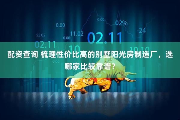 配资查询 梳理性价比高的别墅阳光房制造厂，选哪家比较靠谱？
