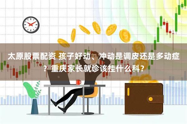 太原股票配资 孩子好动、冲动是调皮还是多动症？重庆家长就诊该挂什么科？