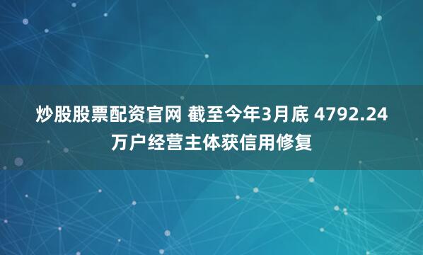 炒股股票配资官网 截至今年3月底 4792.24万户经营主体获信用修复