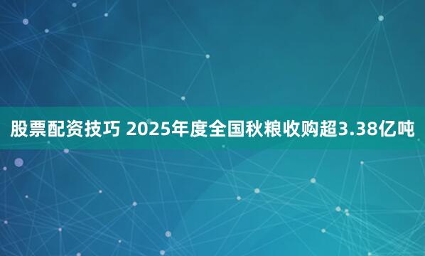 股票配资技巧 2025年度全国秋粮收购超3.38亿吨